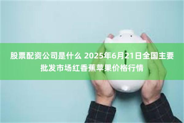 股票配资公司是什么 2025年6月21日全国主要批发市场红香蕉苹果价格行情